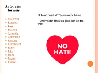 Antonyms
for hate
 Good Will
 Kindness
 Love
 Pleasure
 Sympathy
 Admiration
 Blessing
 Compliment
 Honor
 Like
 Praise
 Regard
 Respect
Or being hated, don’t give way to hating,
And yet don’t look too good, nor talk too
wise:
 