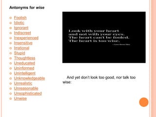 Antonyms for wise
 Foolish
 Idiotic
 Ignorant
 Indiscreet
 Inexperienced
 Insensitive
 Irrational
 Stupid
 Thoughtless
 Uneducated
 Uninformed
 Unintelligent
 Unknowledgeable
 Unrealistic
 Unreasonable
 Unsophisticated
 Unwise
And yet don’t look too good, nor talk too
wise:
 