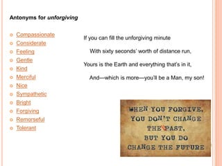 Antonyms for unforgiving
 Compassionate
 Considerate
 Feeling
 Gentle
 Kind
 Merciful
 Nice
 Sympathetic
 Bright
 Forgiving
 Remorseful
 Tolerant
If you can fill the unforgiving minute
With sixty seconds’ worth of distance run,
Yours is the Earth and everything that’s in it,
And—which is more—you’ll be a Man, my son!
 