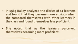 • In 1983 Bailey analyzed the diaries of 11 learners
and found that they became more anxious when
the compared themselves with other learners in
the class and found themselves less proficient.
• She noted that as the learners perceived
themselves becoming more proficient.
 
