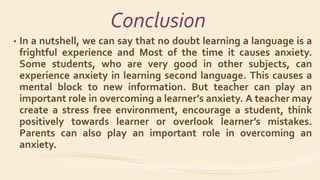 Conclusion
• In a nutshell, we can say that no doubt learning a language is a
frightful experience and Most of the time it causes anxiety.
Some students, who are very good in other subjects, can
experience anxiety in learning second language. This causes a
mental block to new information. But teacher can play an
important role in overcoming a learner’s anxiety. A teacher may
create a stress free environment, encourage a student, think
positively towards learner or overlook learner’s mistakes.
Parents can also play an important role in overcoming an
anxiety.
 