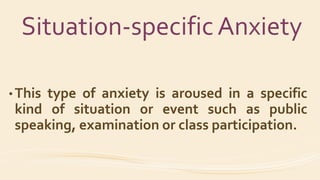 Situation-specific Anxiety
• This type of anxiety is aroused in a specific
kind of situation or event such as public
speaking, examination or class participation.
 