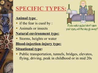 SPECIFIC TYPES:   Animal type  if the fear is cued by : Animals or insects Natural environment type: Storms, heights or water Blood-injection - injury type: Situational type : Public transportation, tunnels, bridges, elevatos, flying, driving, peak in childhood or in mid 20s 
