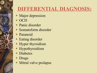 DIFFERENTIAL DIAGNOSIS: Major depression OCD Panic disorder Somatoform disorder Paranoid Eating disorder Hyper thyroidism Hypothyroidism Diabetes Drugs Mitral valve prolapse       