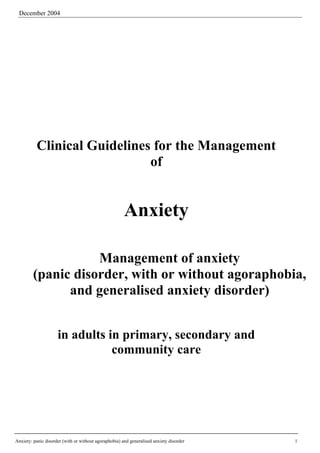 December 2004




          Clinical Guidelines for the Management
                             of


                                                       Anxiety

                    Management of anxiety
         (panic disorder, with or without agoraphobia,
               and generalised anxiety disorder)


                     in adults in primary, secondary and
                                community care




Anxiety: panic disorder (with or without agoraphobia) and generalised anxiety disorder   1
 