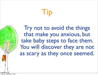 Tip
Try not to avoid the things
that make you anxious, but
take baby steps to face them.
You will discover they are not
as scary as they once seemed.
Tuesday, November 2, 2010
 