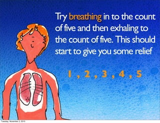 Try breathing in to the count
of five and then exhaling to
the count of five. This should
start to give you some relief
1 , 2 , 3 , 4 , 5
Tuesday, November 2, 2010
 