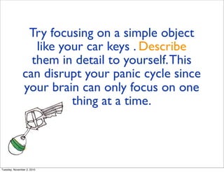 Try focusing on a simple object
like your car keys . Describe
them in detail to yourself.This
can disrupt your panic cycle since
your brain can only focus on one
thing at a time.
Tuesday, November 2, 2010
 