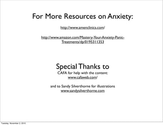Special Thanks to
CAFA for help with the content:
www.cafaweb.com/
and to Sandy Silverthorne for illustrations
www.sandysilverthorne.com
For More Resources on Anxiety:
http://www.amenclinics.com/
http://www.amazon.com/Mastery-Your-Anxiety-Panic-
Treatments/dp/0195311353
Tuesday, November 2, 2010
 