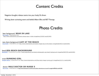 bear background: BEAR IN LAKE
Ron Davey | Dreamstime.com
http://www.dreamstime.com/stock-photos-bear-in-lake-rimagefree1210520-resi2610401
two chairs background: LAZY AT THE BEACH
Gina Smith | Dreamstime.com http://www.dreamstime.com/stock-images-lazy-at-the-beach-rimagefree814013-resi2610401
beach:SEA BEACH BACKGROUND
Banol2007 | Dreamstime.comhttp://www.dreamstime.com/stock-photography-sea-beach-background-rimagefree5487078-resi2610401
track: RUNNING GIRL
Serghei Starus | Dreamstime.com http://www.dreamstime.com/free-stock-image-running-girl-rimagefree2231711-resi2610401
doctor: MALE DOCTOR OR NURSE 5
Ken Hurst | Dreamstime.comhttp://www.dreamstime.com/free-stock-photo-male-doctor-or-nurse-5-rimagefree983365-resi2610401
Photo Credits
Content Credits
Negative thoughts release toxins into your body: Dr.Amen
Writing down activating event and beliefs:Albert Ellis and RET Therapy
Tuesday, November 2, 2010
 