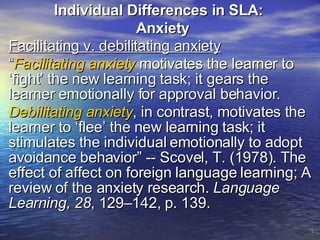 Individual Differences in SLA:  Anxiety Facilitating v. debilitating anxiety “ Facilitating anxiety  motivates the learner to ‘fight’ the new learning task; it gears the learner emotionally for approval behavior.  Debilitating anxiety , in contrast, motivates the learner to ‘flee’ the new learning task; it stimulates the individual emotionally to adopt avoidance behavior” -- Scovel, T. (1978). The effect of affect on foreign language learning; A review of the anxiety research.  Language Learning, 28 , 129–142, p. 139. 