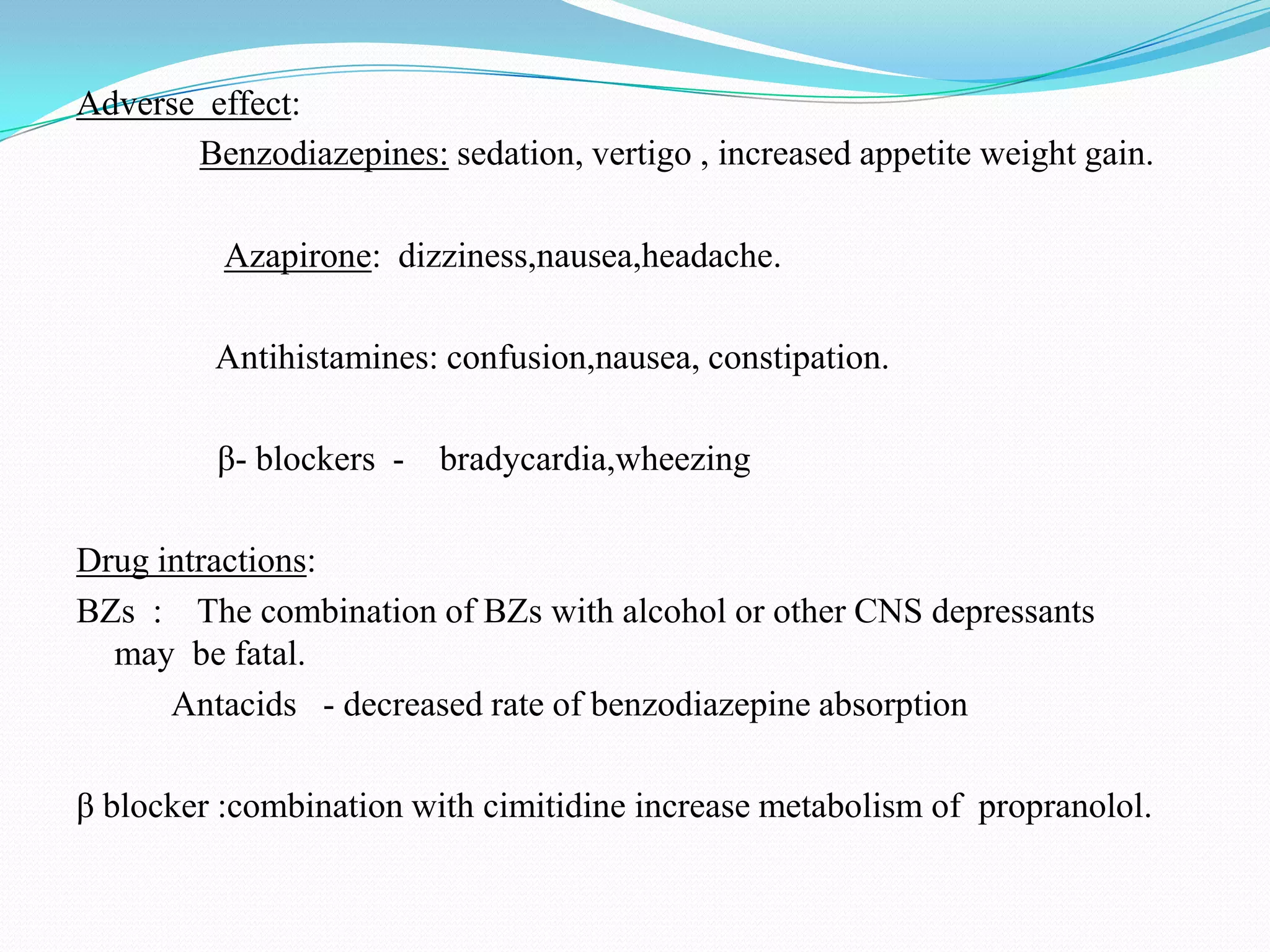 Adverse effect:
Benzodiazepines: sedation, vertigo , increased appetite weight gain.
Azapirone: dizziness,nausea,headache.
Antihistamines: confusion,nausea, constipation.
β- blockers - bradycardia,wheezing
Drug intractions:
BZs : The combination of BZs with alcohol or other CNS depressants
may be fatal.
Antacids - decreased rate of benzodiazepine absorption
β blocker :combination with cimitidine increase metabolism of propranolol.
 