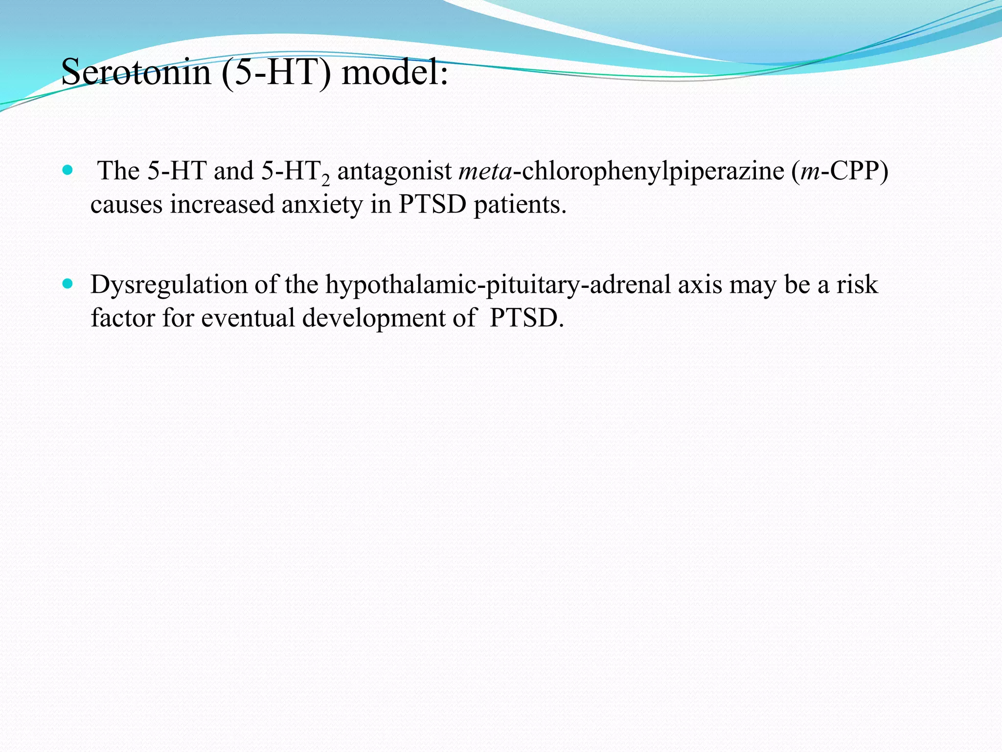Serotonin (5-HT) model:
 The 5-HT and 5-HT2 antagonist meta-chlorophenylpiperazine (m-CPP)
causes increased anxiety in PTSD patients.
 Dysregulation of the hypothalamic-pituitary-adrenal axis may be a risk
factor for eventual development of PTSD.
 