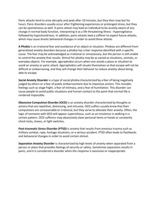 Panic attacks tend to arise abruptly and peak after 10 minutes, but they then may last for
hours. Panic disorders usually occur after frightening experiences or prolonged stress, but they
can be spontaneous as well. A panic attack may lead an individual to be acutely aware of any
change in normal body function, interpreting it as a life threatening illness - hypervigiliance
followed by hypochondriasis. In addition, panic attacks lead a sufferer to expect future attacks,
which may cause drastic behavioral changes in order to avoid these attacks
A Phobia is an irrational fear and avoidance of an object or situation. Phobias are different from
generalized anxiety disorders because a phobia has a fear response identified with a specific
cause. The fear may be acknowledged as irrational or unnecessary, but the person is still unable
to control the anxiety that results. Stimuli for phobia may be as varied as situations, animals, or
everyday objects. For example, agoraphobia occurs when one avoids a place or situation to
avoid an anxiety or panic attack. Agoraphobics will situate themselves so that escape will not be
difficult or embarrassing, and they will change their behavior to reduce anxiety about being
able to escape.
Social Anxiety Disorder is a type of social phobia characterized by a fear of being negatively
judged by others or a fear of public embarrassment due to impulsive actions. This includes
feelings such as stage fright, a fear of intimacy, and a fear of humiliation. This disorder can
cause people to avoid public situations and human contact to the point that normal life is
rendered impossible.
Obsessive-Compulsive Disorder (OCD) is an anxiety disorder characterized by thoughts or
actions that are repetitive, distressing, and intrusive. OCD suffers usually know that their
compulsions are unreasonable or irrational, but they serve to alleviate their anxiety. Often, the
logic of someone with OCD will appear superstitious, such as an insistence in walking in a
certain pattern. OCD sufferers may obsessively clean personal items or hands or constantly
check locks, stoves, or light switches.
Post-traumatic Stress Disorder (PTSD) is anxiety that results from previous trauma such as
military combat, rape, hostage situations, or a serious accident. PTSD often leads to flashbacks
and behavioral changes in order to avoid certain stimuli.
Separation Anxiety Disorder is characterized by high levels of anxiety when separated from a
person or place that provides feelings of security or safety. Sometimes separation results in
panic, and it is considered a disorder when the response is excessive or inappropriate.
 