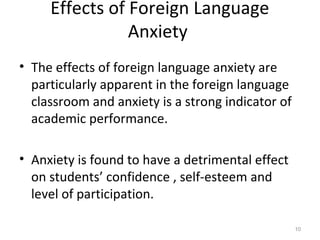 Effects of Foreign Language
Anxiety
• The effects of foreign language anxiety are
particularly apparent in the foreign language
classroom and anxiety is a strong indicator of
academic performance.
• Anxiety is found to have a detrimental effect
on students’ confidence , self-esteem and
level of participation.
10
 