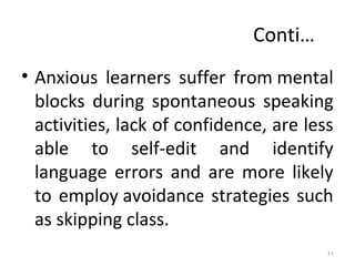 Conti…
• Anxious learners suffer from mental
blocks during spontaneous speaking
activities, lack of confidence, are less
able to self-edit and identify
language errors and are more likely
to employ avoidance strategies such
as skipping class.
11
 