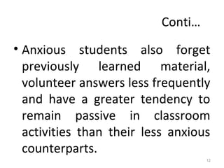 Conti…
• Anxious students also forget
previously learned material,
volunteer answers less frequently
and have a greater tendency to
remain passive in classroom
activities than their less anxious
counterparts.
12
 