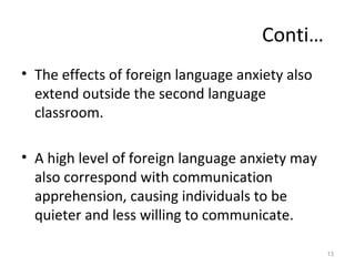 Conti…
• The effects of foreign language anxiety also
extend outside the second language
classroom.
• A high level of foreign language anxiety may
also correspond with communication
apprehension, causing individuals to be
quieter and less willing to communicate.
13
 