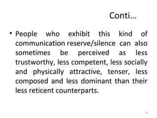 Conti…
• People who exhibit this kind of
communication reserve/silence can also
sometimes be perceived as less
trustworthy, less competent, less socially
and physically attractive, tenser, less
composed and less dominant than their
less reticent counterparts.
14
 