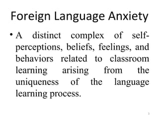 Foreign Language Anxiety
• A distinct complex of self-
perceptions, beliefs, feelings, and
behaviors related to classroom
learning arising from the
uniqueness of the language
learning process.
3
 