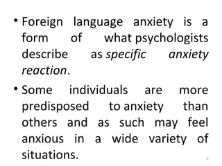 • Foreign language anxiety is a
form of what psychologists
describe as specific anxiety
reaction.
• Some individuals are more
predisposed to anxiety than
others and as such may feel
anxious in a wide variety of
situations. 4
 
