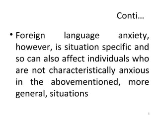 Conti…
• Foreign language anxiety,
however, is situation specific and
so can also affect individuals who
are not characteristically anxious
in the abovementioned, more
general, situations
5
 