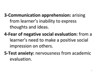 3-Communication apprehension: arising
from learner’s inability to express
thoughts and ideas.
4-Fear of negative social evaluation: from a
learner’s need to make a positive social
impression on others.
5-Test anxiety: nervousness from academic
evaluation.
7
 