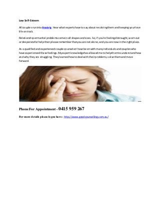 Low Self-Esteem
All couplesruninto Anxiety.Hearwhatexpertshave tosay aboutresolvingthemandkeepingyourlove
life ontrack.
Relationshipormarital problemscome inall shapesandsizes.So,if you're feelingdistraught,wornout
or desperate forhelpthenpleaserememberthatyouare not alone,andyouare now inthe rightplace.
As a qualifiedandexperiencedcouple counselorIhave beenwithmanyindividualsandcoupleswho
have experiencedthese feelings.Myexpertknowledgehasallowedme tohelpthemtounderstandhow
and whytheyare struggling.Theylearnedhow todeal withtheirproblems,solvethemandmove
forward.
Phone For Appointment - 0415 959 267
For more details please logon here : http://www.goodcounselling.com.au/
 