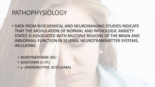PATHOPHYSIOLOGY
• DATA FROM BIOCHEMICAL AND NEUROIMAGING STUDIES INDICATE
THAT THE MODULATION OF NORMAL AND PATHOLOGIC ANXIETY
STATES IS ASSOCIATED WITH MULTIPLE REGIONS OF THE BRAIN AND
ABNORMAL FUNCTION IN SEVERAL NEUROTRANSMITTER SYSTEMS,
INCLUDING
• NOREPINEPHRINE (NE)
• SEROTONIN (5-HT)
• γ –AMINOBUTYRIC ACID (GABA)
 