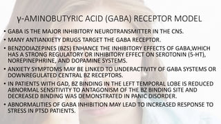 γ-AMINOBUTYRIC ACID (GABA) RECEPTOR MODEL
• GABA IS THE MAJOR INHIBITORY NEUROTRANSMITTER IN THE CNS.
• MANY ANTIANXIETY DRUGS TARGET THE GABA RECEPTOR.
• BENZODIAZEPINES (BZS) ENHANCE THE INHIBITORY EFFECTS OF GABA,WHICH
HAS A STRONG REGULATORY OR INHIBITORY EFFECT ON SEROTONIN (5-HT),
NOREPINEPHRINE, AND DOPAMINE SYSTEMS.
• ANXIETY SYMPTOMS MAY BE LINKED TO UNDERACTIVITY OF GABA SYSTEMS OR
DOWNREGULATED CENTRAL BZ RECEPTORS.
• IN PATIENTS WITH GAD, BZ BINDING IN THE LEFT TEMPORAL LOBE IS REDUCED
ABNORMAL SENSITIVITY TO ANTAGONISM OF THE BZ BINDING SITE AND
DECREASED BINDING WAS DEMONSTRATED IN PANIC DISORDER.
• ABNORMALITIES OF GABA INHIBITION MAY LEAD TO INCREASED RESPONSE TO
STRESS IN PTSD PATIENTS.
 