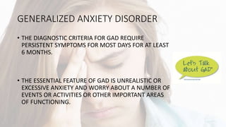GENERALIZED ANXIETY DISORDER
• THE DIAGNOSTIC CRITERIA FOR GAD REQUIRE
PERSISTENT SYMPTOMS FOR MOST DAYS FOR AT LEAST
6 MONTHS.
• THE ESSENTIAL FEATURE OF GAD IS UNREALISTIC OR
EXCESSIVE ANXIETY AND WORRY ABOUT A NUMBER OF
EVENTS OR ACTIVITIES OR OTHER IMPORTANT AREAS
OF FUNCTIONING.
 