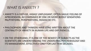 WHAT IS ANXIETY ?
• ANXIETY IS A DIFFUSE, HIGHLY UNPLEASANT, OFTEN VAGUE FEELING OF
APREHENSION, ACCOMPANIED BY ONE OR MORE BODILY SENSATIONS-
PALPITATIONS, PERSPIRATIONS, HEADACHE ETC.
• PHILOSOPHERS AND THINKERS HAVE LONG WRITTEN ABOUT THE
CENTRALITY OF ANXIETY IN HUMAN LIFE AND EXPERIENCES.
• ON THE OTHERHAND, IT IS ONE OF THE NEWEST OF SUBJECTS AS THE
SCIENTISTS ARE UNDERSTANDING THE UNDERLYING PSYCHOBIOLOGY AND
ITS MANAGEMENT, EFFECTIVELY ONLY FOR LAST FEW DECADES.
 