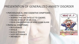 PRESENTATION OF GENERALIZED ANXIETY DISORDER
• PSYCHOLOGICAL AND COGNITIVE SYMPTOMS :
• EXCESSIVE ANXIETY
• WORRIES THAT ARE DIFFICULT TO CONTROL
• FEELING KEYED UP OR ON EDGE
• POOR CONCENTRATION OR MIND GOING BLANK
• PHYSICAL SYMPTOMS :
• RESTLESSNESS
• FATIGUE
• MUSCLE TENSION
• SLEEP DISTURBANCE
• IRRITABILITY
 