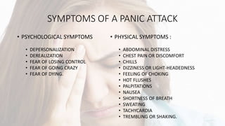 SYMPTOMS OF A PANIC ATTACK
• PSYCHOLOGICAL SYMPTOMS
• DEPERSONALIZATION
• DEREALIZATION
• FEAR OF LOSING CONTROL
• FEAR OF GOING CRAZY
• FEAR OF DYING.
• PHYSICAL SYMPTOMS :
• ABDOMINAL DISTRESS
• CHEST PAIN OR DISCOMFORT
• CHILLS
• DIZZINESS OR LIGHT-HEADEDNESS
• FEELING OF CHOKING
• HOT FLUSHES
• PALPITATIONS
• NAUSEA
• SHORTNESS OF BREATH
• SWEATING
• TACHYCARDIA
• TREMBLING OR SHAKING.
 