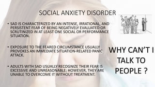 SOCIAL ANXIETY DISORDER
• SAD IS CHARACTERIZED BY AN INTENSE, IRRATIONAL, AND
PERSISTENT FEAR OF BEING NEGATIVELY EVALUATED OR
SCRUTINIZED IN AT LEAST ONE SOCIAL OR PERFORMANCE
SITUATION.
• EXPOSURE TO THE FEARED CIRCUMSTANCE USUALLY
PROVOKES AN IMMEDIATE SITUATION-RELATED PANIC
ATTACK.
• ADULTS WITH SAD USUALLY RECOGNIZE THEIR FEAR IS
EXCESSIVE AND UNREASONABLE; HOWEVER, THEY ARE
UNABLE TO OVERCOME IT WITHOUT TREATMENT.
WHY CAN’T I
TALK TO
PEOPLE ?
 
