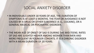 SOCIAL ANXIETY DISORDER
• IN INDIVIDUALS UNDER 18 YEARS OF AGE, THE DURATION OF
SYMPTOMS IS AT LEAST 6 MONTHS. THE FEAR OR AVOIDANCE IS NOT
CAUSED BY A DRUG OR OTHER SUBSTANCE (E.G., COCAINE), OR A
GENERAL MEDICAL OR PSYCHIATRIC DISORDER.
• THE MEAN AGE OF ONSET OF SAD IS DURING THE MID-TEENS. RATES
OF SAD ARE SLIGHTLY HIGHER AMONG WOMEN THAN MEN AND
MORE FREQUENT IN YOUNGER COHORTS. IT IS A CHRONIC DISORDER
WITH A MEAN DURATION OF 20 YEARS.
 