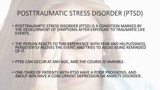 POSTTRAUMATIC STRESS DISORDER (PTSD)
• POSTTRAUMATIC STRESS DISORDER (PTSD) IS A CONDITION MARKED BY
THE DEVELOPMENT OF SYMPTOMS AFTER EXPOSURE TO TRAUMATIC LIFE
EVENTS.
• THE PERSON REACTS TO THIS EXPERIENCE WITH FEAR AND HELPLESSNESS,
PERSISTENTLY RELIVES THE EVENT, AND TRIES TO AVOID BEING REMINDED
OF IT.
• PTSD CAN OCCUR AT ANY AGE, AND THE COURSE IS VARIABLE.
• ONE-THIRD OF PATIENTS WITH PTSD HAVE A POOR PROGNOSIS, AND
ABOUT 80% HAVE A CONCURRENT DEPRESSION OR ANXIETY DISORDER.
 