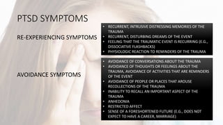 PTSD SYMPTOMS
RE-EXPERIENCING SYMPTOMS
AVOIDANCE SYMPTOMS
• RECURRENT, INTRUSIVE DISTRESSING MEMORIES OF THE
TRAUMA
• RECURRENT, DISTURBING DREAMS OF THE EVENT
• FEELING THAT THE TRAUMATIC EVENT IS RECURRING (E.G.,
DISSOCIATIVE FLASHBACKS)
• PHYSIOLOGIC REACTION TO REMINDERS OF THE TRAUMA
• AVOIDANCE OF CONVERSATIONS ABOUT THE TRAUMA
• AVOIDANCE OF THOUGHTS OR FEELINGS ABOUT THE
TRAUMA, AVOIDANCE OF ACTIVITIES THAT ARE REMINDERS
OF THE EVENT
• AVOIDANCE OF PEOPLE OR PLACES THAT AROUSE
RECOLLECTIONS OF THE TRAUMA
• INABILITY TO RECALL AN IMPORTANT ASPECT OF THE
TRAUMA
• ANHEDONIA
• RESTRICTED AFFECT
• SENSE OF A FORESHORTENED FUTURE (E.G., DOES NOT
EXPECT TO HAVE A CAREER, MARRIAGE)
 