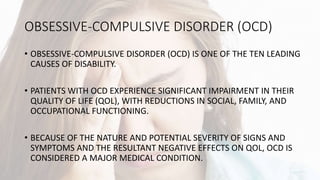 OBSESSIVE-COMPULSIVE DISORDER (OCD)
• OBSESSIVE-COMPULSIVE DISORDER (OCD) IS ONE OF THE TEN LEADING
CAUSES OF DISABILITY.
• PATIENTS WITH OCD EXPERIENCE SIGNIFICANT IMPAIRMENT IN THEIR
QUALITY OF LIFE (QOL), WITH REDUCTIONS IN SOCIAL, FAMILY, AND
OCCUPATIONAL FUNCTIONING.
• BECAUSE OF THE NATURE AND POTENTIAL SEVERITY OF SIGNS AND
SYMPTOMS AND THE RESULTANT NEGATIVE EFFECTS ON QOL, OCD IS
CONSIDERED A MAJOR MEDICAL CONDITION.
 