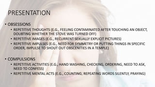 PRESENTATION
• OBSESSIONS
• REPETITIVE THOUGHTS (E.G., FEELING CONTAMINATED AFTER TOUCHING AN OBJECT,
DOUBTING WHETHER THE STOVE WAS TURNED OFF)
• REPETITIVE IMAGES (E.G., RECURRENT SEXUALLY EXPLICIT PICTURES)
• REPETITIVE IMPULSES (E.G., NEED FOR SYMMETRY OR PUTTING THINGS IN SPECIFIC
ORDER, IMPULSE TO SHOUT OUT OBSCENITIES IN A TEMPLE)
• COMPULSIONS
• REPETITIVE ACTIVITIES (E.G., HAND WASHING, CHECKING, ORDERING, NEED TO ASK,
NEED TO CONFESS)
• REPETITIVE MENTAL ACTS (E.G., COUNTING, REPEATING WORDS SILENTLY, PRAYING)
 