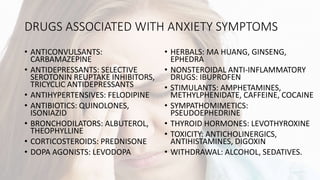 DRUGS ASSOCIATED WITH ANXIETY SYMPTOMS
• ANTICONVULSANTS:
CARBAMAZEPINE
• ANTIDEPRESSANTS: SELECTIVE
SEROTONIN REUPTAKE INHIBITORS,
TRICYCLIC ANTIDEPRESSANTS
• ANTIHYPERTENSIVES: FELODIPINE
• ANTIBIOTICS: QUINOLONES,
ISONIAZID
• BRONCHODILATORS: ALBUTEROL,
THEOPHYLLINE
• CORTICOSTEROIDS: PREDNISONE
• DOPA AGONISTS: LEVODOPA
• HERBALS: MA HUANG, GINSENG,
EPHEDRA
• NONSTEROIDAL ANTI-INFLAMMATORY
DRUGS: IBUPROFEN
• STIMULANTS: AMPHETAMINES,
METHYLPHENIDATE, CAFFEINE, COCAINE
• SYMPATHOMIMETICS:
PSEUDOEPHEDRINE
• THYROID HORMONES: LEVOTHYROXINE
• TOXICITY: ANTICHOLINERGICS,
ANTIHISTAMINES, DIGOXIN
• WITHDRAWAL: ALCOHOL, SEDATIVES.
 
