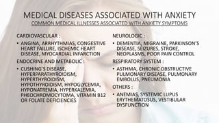 MEDICAL DISEASES ASSOCIATED WITH ANXIETY
COMMON MEDICAL ILLNESSES ASSOCIATED WITH ANXIETY SYMPTOMS
CARDIOVASCULAR :
• ANGINA, ARRHYTHMIAS, CONGESTIVE
HEART FAILURE, ISCHEMIC HEART
DISEASE, MYOCARDIAL INFARCTION
ENDOCRINE AND METABOLIC :
• CUSHING’S DISEASE,
HYPERPARATHYROIDISM,
HYPERTHYROIDISM,
HYPOTHYROIDISM, HYPOGLYCEMIA,
HYPONATREMIA, HYPERKALEMIA,
PHEOCHROMOCYTOMA, VITAMIN B12
OR FOLATE DEFICIENCIES
NEUROLOGIC :
• DEMENTIA, MIGRAINE, PARKINSON’S
DISEASE, SEIZURES, STROKE,
NEOPLASMS, POOR PAIN CONTROL
RESPIRATORY SYSTEM :
• ASTHMA, CHRONIC OBSTRUCTIVE
PULMONARY DISEASE, PULMONARY
EMBOLUS, PNEUMONIA
OTHERS :
• ANEMIAS, SYSTEMIC LUPUS
ERYTHEMATOSUS, VESTIBULAR
DYSFUNCTION
 