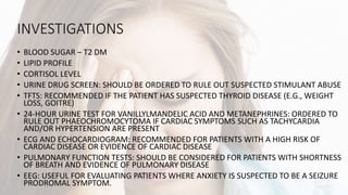 INVESTIGATIONS
• BLOOD SUGAR – T2 DM
• LIPID PROFILE
• CORTISOL LEVEL
• URINE DRUG SCREEN: SHOULD BE ORDERED TO RULE OUT SUSPECTED STIMULANT ABUSE
• TFTS: RECOMMENDED IF THE PATIENT HAS SUSPECTED THYROID DISEASE (E.G., WEIGHT
LOSS, GOITRE)
• 24-HOUR URINE TEST FOR VANILLYLMANDELIC ACID AND METANEPHRINES: ORDERED TO
RULE OUT PHAEOCHROMOCYTOMA IF CARDIAC SYMPTOMS SUCH AS TACHYCARDIA
AND/OR HYPERTENSION ARE PRESENT
• ECG AND ECHOCARDIOGRAM: RECOMMENDED FOR PATIENTS WITH A HIGH RISK OF
CARDIAC DISEASE OR EVIDENCE OF CARDIAC DISEASE
• PULMONARY FUNCTION TESTS: SHOULD BE CONSIDERED FOR PATIENTS WITH SHORTNESS
OF BREATH AND EVIDENCE OF PULMONARY DISEASE
• EEG: USEFUL FOR EVALUATING PATIENTS WHERE ANXIETY IS SUSPECTED TO BE A SEIZURE
PRODROMAL SYMPTOM.
 