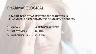 PHARMACOLOGICAL
• 3 MAJOR NEUROTRANSMITTERS ARE TARGETTED IN
PHARMACOLOGICAL TREATMENT OF ANXIETY DISORDERS
1. GABA - A. BENZODIAZEPINES
2. SEROTONIN - B. SSRIs
3. NOREPINEPHRIN - C. SNRIs
 