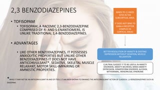 2,3 BENZODIAZEPINES
• TOFISOPAM
• TOFISOPAM, A RACEMIC 2,3-BENZODIAZEPINE
COMPRISED OF R- AND S-ENANTIOMERS, IS
UNLIKE TRADITIONAL 1,4-BENZODIAZEPINES.
• ADVANTAGES
• LIKE OTHER BENZODIAZEPINES, IT POSSESSES
ANXIOLYTIC PROPERTIES BUT UNLIKE OTHER
BENZODIAZEPINES IT DOES NOT HAVE
ANTICONVULSANT*, SEDATIVE, SKELETAL MUSCLE
RELAXANT, MOTOR SKILL-IMPAIRING OR
AMNESTIC PROPERTIES.
*WHILE IT MAY NOT BE AN ANTICONVULSANT IN AND OF ITSELF, IT HAS BEEN SHOWN TO ENHANCE THE ANTICONVULSANT ACTION OF CLASSICAL 1,4-BENZODIAZEPINES SUCH AS
DIAZEPAM.
BETTER RESOLUTION OF ANXIETY & EXISTING
DEPRESSION WITHOUT SEDATION, MUSCLE
RELAXATION
CLIN.TRIAL SUGGEST IT TO BE USEFUL IN ANXIETY
DISORDERS, ANXIETY NEUROSIS, MIXED ANXIETY
DEPRESSION, SOMATOFORM DISORDER, ALCOHOL
WITHDRAWAL, MENOPAUSAL SYNDROME
BINDS TO 2,3 BDZS
SITES IN THE
SUBCORTICAL AREA.
IT DOES NOT BIND TO
GABA-A RECEPTOR
COMPLEX IN
CORTICAL AREAS
 