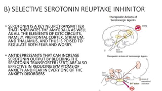B) SELECTIVE SEROTONIN REUPTAKE INHINITOR
• SEROTONIN IS A KEY NEUROTRANSMITTER
THAT INNERVATES THE AMYGDALA AS WELL
AS ALL THE ELEMENTS OF CSTC CIRCUITS,
NAMELY, PREFRONTAL CORTEX, STRIATUM,
AND THALAMUS, AND THUS IS POISED TO
REGULATE BOTH FEAR AND WORRY.
• ANTIDEPRESSANTS THAT CAN INCREASE
SEROTONIN OUTPUT BY BLOCKING THE
SEROTONIN TRANSPORTER (SERT) ARE ALSO
EFFECTIVE IN REDUCING SYMPTOMS OF
ANXIETY AND FEAR IN EVERY ONE OF THE
ANXIETY DISORDERS
 