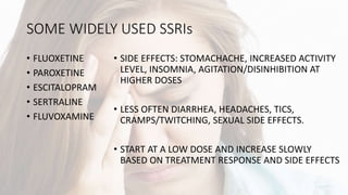 SOME WIDELY USED SSRIs
• FLUOXETINE
• PAROXETINE
• ESCITALOPRAM
• SERTRALINE
• FLUVOXAMINE
• SIDE EFFECTS: STOMACHACHE, INCREASED ACTIVITY
LEVEL, INSOMNIA, AGITATION/DISINHIBITION AT
HIGHER DOSES
• LESS OFTEN DIARRHEA, HEADACHES, TICS,
CRAMPS/TWITCHING, SEXUAL SIDE EFFECTS.
• START AT A LOW DOSE AND INCREASE SLOWLY
BASED ON TREATMENT RESPONSE AND SIDE EFFECTS
 