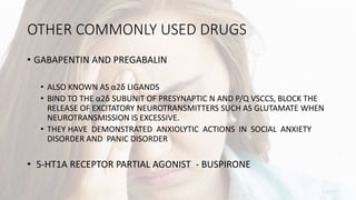 OTHER COMMONLY USED DRUGS
• GABAPENTIN AND PREGABALIN
• ALSO KNOWN AS α2δ LIGANDS
• BIND TO THE α2δ SUBUNIT OF PRESYNAPTIC N AND P/Q VSCCS, BLOCK THE
RELEASE OF EXCITATORY NEUROTRANSMITTERS SUCH AS GLUTAMATE WHEN
NEUROTRANSMISSION IS EXCESSIVE.
• THEY HAVE DEMONSTRATED ANXIOLYTIC ACTIONS IN SOCIAL ANXIETY
DISORDER AND PANIC DISORDER
• 5-HT1A RECEPTOR PARTIAL AGONIST - BUSPIRONE
 