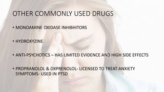 OTHER COMMONLY USED DRUGS
• MONOAMINE OXIDASE INHIBHITORS
• HYDROXYZINE
• ANTI-PSYCHOTICS – HAS LIMITED EVIDENCE AND HIGH SIDE EFFECTS
• PROPRANOLOL & OXPRENOLOL- LICENSED TO TREAT ANXIETY
SYMPTOMS- USED IN PTSD
 