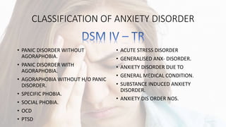 CLASSIFICATION OF ANXIETY DISORDER
• PANIC DISORDER WITHOUT
AGORAPHOBIA.
• PANIC DISORDER WITH
AGORAPHOBIA.
• AGORAPHOBIA WITHOUT H/O PANIC
DISORDER.
• SPECIFIC PHOBIA.
• SOCIAL PHOBIA.
• OCD
• PTSD
• ACUTE STRESS DISORDER
• GENERALISED ANX- DISORDER.
• ANXIETY DISORDER DUE TO
• GENERAL MEDICAL CONDITION.
• SUBSTANCE INDUCED ANXIETY
DISORDER.
• ANXIETY DIS ORDER NOS.
 
